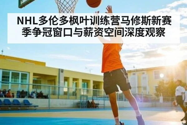 NHL多伦多枫叶训练营马修斯新赛季争冠窗口与薪资空间深度观察